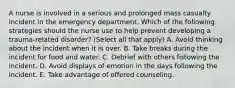 A nurse is involved in a serious and prolonged mass casualty incident in the emergency department. Which of the following strategies should the nurse use to help prevent developing a trauma-related disorder? (Select all that apply) A. Avoid thinking about the incident when it is over. B. Take breaks during the incident for food and water. C. Debrief with others following the incident. D. Avoid displays of emotion in the days following the incident. E. Take advantage of offered counseling.