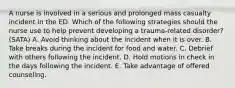 A nurse is involved in a serious and prolonged mass casualty incident in the ED. Which of the following strategies should the nurse use to help prevent developing a trauma-related disorder? (SATA) A. Avoid thinking about the incident when it is over. B. Take breaks during the incident for food and water. C. Debrief with others following the incident. D. Hold motions in check in the days following the incident. E. Take advantage of offered counseling.