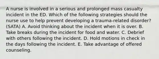 A nurse is involved in a serious and prolonged mass casualty incident in the ED. Which of the following strategies should the nurse use to help prevent developing a trauma-related disorder? (SATA) A. Avoid thinking about the incident when it is over. B. Take breaks during the incident for food and water. C. Debrief with others following the incident. D. Hold motions in check in the days following the incident. E. Take advantage of offered counseling.