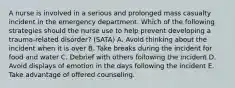 A nurse is involved in a serious and prolonged mass casualty incident in the emergency department. Which of the following strategies should the nurse use to help prevent developing a trauma-related disorder? (SATA) A. Avoid thinking about the incident when it is over B. Take breaks during the incident for food and water C. Debrief with others following the incident D. Avoid displays of emotion in the days following the incident E. Take advantage of offered counseling.