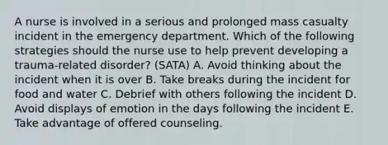 A nurse is involved in a serious and prolonged mass casualty incident in the emergency department. Which of the following strategies should the nurse use to help prevent developing a trauma-related disorder? (SATA) A. Avoid thinking about the incident when it is over B. Take breaks during the incident for food and water C. Debrief with others following the incident D. Avoid displays of emotion in the days following the incident E. Take advantage of offered counseling.