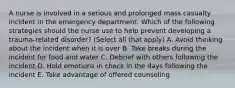 A nurse is involved in a serious and prolonged mass casualty incident in the emergency department. Which of the following strategies should the nurse use to help prevent developing a trauma-related disorder? (Select all that apply) A. Avoid thinking about the incident when it is over B. Take breaks during the incident for food and water C. Debrief with others following the incident D. Hold emotions in check in the days following the incident E. Take advantage of offered counseling