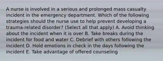 A nurse is involved in a serious and prolonged mass casualty incident in the emergency department. Which of the following strategies should the nurse use to help prevent developing a trauma-related disorder? (Select all that apply) A. Avoid thinking about the incident when it is over B. Take breaks during the incident for food and water C. Debrief with others following the incident D. Hold emotions in check in the days following the incident E. Take advantage of offered counseling