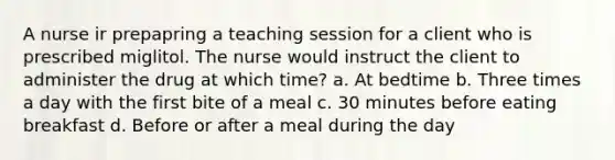 A nurse ir prepapring a teaching session for a client who is prescribed miglitol. The nurse would instruct the client to administer the drug at which time? a. At bedtime b. Three times a day with the first bite of a meal c. 30 minutes before eating breakfast d. Before or after a meal during the day