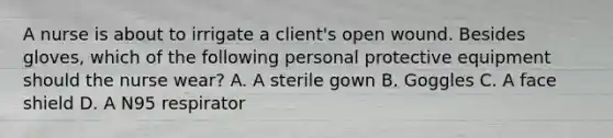 A nurse is about to irrigate a client's open wound. Besides gloves, which of the following personal protective equipment should the nurse wear? A. A sterile gown B. Goggles C. A face shield D. A N95 respirator