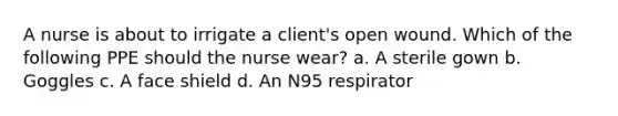 A nurse is about to irrigate a client's open wound. Which of the following PPE should the nurse wear? a. A sterile gown b. Goggles c. A face shield d. An N95 respirator