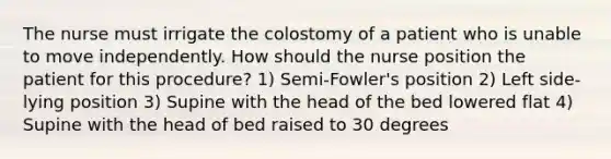 The nurse must irrigate the colostomy of a patient who is unable to move independently. How should the nurse position the patient for this procedure? 1) Semi-Fowler's position 2) Left side-lying position 3) Supine with the head of the bed lowered flat 4) Supine with the head of bed raised to 30 degrees