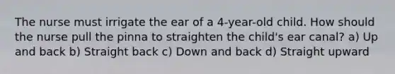 The nurse must irrigate the ear of a 4-year-old child. How should the nurse pull the pinna to straighten the child's ear canal? a) Up and back b) Straight back c) Down and back d) Straight upward