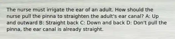 The nurse must irrigate the ear of an adult. How should the nurse pull the pinna to straighten the adult's ear canal? A: Up and outward B: Straight back C: Down and back D: Don't pull the pinna, the ear canal is already straight.