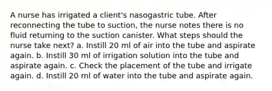 A nurse has irrigated a client's nasogastric tube. After reconnecting the tube to suction, the nurse notes there is no fluid returning to the suction canister. What steps should the nurse take next? a. Instill 20 ml of air into the tube and aspirate again. b. Instill 30 ml of irrigation solution into the tube and aspirate again. c. Check the placement of the tube and irrigate again. d. Instill 20 ml of water into the tube and aspirate again.