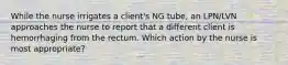 While the nurse irrigates a client's NG tube, an LPN/LVN approaches the nurse to report that a different client is hemorrhaging from the rectum. Which action by the nurse is most appropriate?