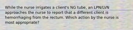 While the nurse irrigates a client's NG tube, an LPN/LVN approaches the nurse to report that a different client is hemorrhaging from the rectum. Which action by the nurse is most appropriate?