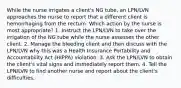 While the nurse irrigates a client's NG tube, an LPN/LVN approaches the nurse to report that a different client is hemorrhaging from the rectum. Which action by the nurse is most appropriate? 1. Instruct the LPN/LVN to take over the irrigation of the NG tube while the nurse assesses the other client. 2. Manage the bleeding client and then discuss with the LPN/LVN why this was a Health Insurance Portability and Accountability Act (HIPPA) violation. 3. Ask the LPN/LVN to obtain the client's vital signs and immediately report them. 4. Tell the LPN/LVN to find another nurse and report about the client's difficulties.