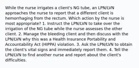 While the nurse irrigates a client's NG tube, an LPN/LVN approaches the nurse to report that a different client is hemorrhaging from the rectum. Which action by the nurse is most appropriate? 1. Instruct the LPN/LVN to take over the irrigation of the NG tube while the nurse assesses the other client. 2. Manage the bleeding client and then discuss with the LPN/LVN why this was a Health Insurance Portability and Accountability Act (HIPPA) violation. 3. Ask the LPN/LVN to obtain the client's vital signs and immediately report them. 4. Tell the LPN/LVN to find another nurse and report about the client's difficulties.