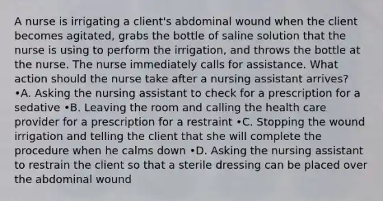 A nurse is irrigating a client's abdominal wound when the client becomes agitated, grabs the bottle of saline solution that the nurse is using to perform the irrigation, and throws the bottle at the nurse. The nurse immediately calls for assistance. What action should the nurse take after a nursing assistant arrives? •A. Asking the nursing assistant to check for a prescription for a sedative •B. Leaving the room and calling the health care provider for a prescription for a restraint •C. Stopping the wound irrigation and telling the client that she will complete the procedure when he calms down •D. Asking the nursing assistant to restrain the client so that a sterile dressing can be placed over the abdominal wound