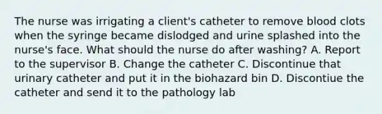 The nurse was irrigating a client's catheter to remove blood clots when the syringe became dislodged and urine splashed into the nurse's face. What should the nurse do after washing? A. Report to the supervisor B. Change the catheter C. Discontinue that urinary catheter and put it in the biohazard bin D. Discontiue the catheter and send it to the pathology lab