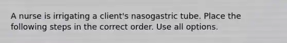 A nurse is irrigating a client's nasogastric tube. Place the following steps in the correct order. Use all options.