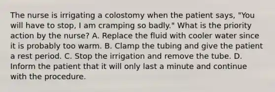 The nurse is irrigating a colostomy when the patient says, "You will have to stop, I am cramping so badly." What is the priority action by the nurse? A. Replace the fluid with cooler water since it is probably too warm. B. Clamp the tubing and give the patient a rest period. C. Stop the irrigation and remove the tube. D. Inform the patient that it will only last a minute and continue with the procedure.