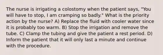 The nurse is irrigating a colostomy when the patient says, "You will have to stop, I am cramping so badly." What is the priority action by the nurse? A) Replace the fluid with cooler water since it is probably too warm. B) Stop the irrigation and remove the tube. C) Clamp the tubing and give the patient a rest period. D) Inform the patient that it will only last a minute and continue with the procedure.