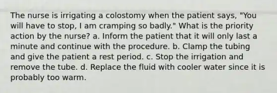 The nurse is irrigating a colostomy when the patient says, "You will have to stop, I am cramping so badly." What is the priority action by the nurse? a. Inform the patient that it will only last a minute and continue with the procedure. b. Clamp the tubing and give the patient a rest period. c. Stop the irrigation and remove the tube. d. Replace the fluid with cooler water since it is probably too warm.