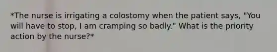 *The nurse is irrigating a colostomy when the patient says, "You will have to stop, I am cramping so badly." What is the priority action by the nurse?*