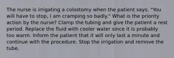 The nurse is irrigating a colostomy when the patient says, "You will have to stop, I am cramping so badly." What is the priority action by the nurse? Clamp the tubing and give the patient a rest period. Replace the fluid with cooler water since it is probably too warm. Inform the patient that it will only last a minute and continue with the procedure. Stop the irrigation and remove the tube.