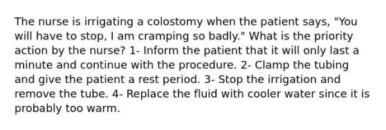 The nurse is irrigating a colostomy when the patient says, "You will have to stop, I am cramping so badly." What is the priority action by the nurse? 1- Inform the patient that it will only last a minute and continue with the procedure. 2- Clamp the tubing and give the patient a rest period. 3- Stop the irrigation and remove the tube. 4- Replace the fluid with cooler water since it is probably too warm.