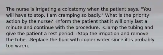 The nurse is irrigating a colostomy when the patient says, "You will have to stop, I am cramping so badly." What is the priority action by the nurse? -Inform the patient that it will only last a minute and continue with the procedure. -Clamp the tubing and give the patient a rest period. -Stop the irrigation and remove the tube. -Replace the fluid with cooler water since it is probably too warm.