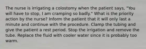 The nurse is irrigating a colostomy when the patient says, "You will have to stop, I am cramping so badly." What is the priority action by the nurse? Inform the patient that it will only last a minute and continue with the procedure. Clamp the tubing and give the patient a rest period. Stop the irrigation and remove the tube. Replace the fluid with cooler water since it is probably too warm.