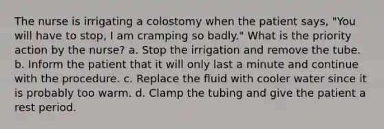 The nurse is irrigating a colostomy when the patient says, "You will have to stop, I am cramping so badly." What is the priority action by the nurse? a. Stop the irrigation and remove the tube. b. Inform the patient that it will only last a minute and continue with the procedure. c. Replace the fluid with cooler water since it is probably too warm. d. Clamp the tubing and give the patient a rest period.