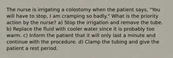 The nurse is irrigating a colostomy when the patient says, "You will have to stop, I am cramping so badly." What is the priority action by the nurse? a) Stop the irrigation and remove the tube. b) Replace the fluid with cooler water since it is probably too warm. c) Inform the patient that it will only last a minute and continue with the procedure. d) Clamp the tubing and give the patient a rest period.