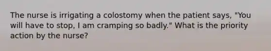 The nurse is irrigating a colostomy when the patient says, "You will have to stop, I am cramping so badly." What is the priority action by the nurse?