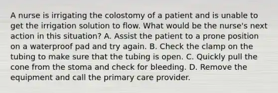 A nurse is irrigating the colostomy of a patient and is unable to get the irrigation solution to flow. What would be the nurse's next action in this situation? A. Assist the patient to a prone position on a waterproof pad and try again. B. Check the clamp on the tubing to make sure that the tubing is open. C. Quickly pull the cone from the stoma and check for bleeding. D. Remove the equipment and call the primary care provider.