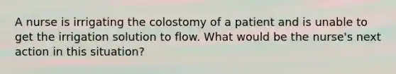 A nurse is irrigating the colostomy of a patient and is unable to get the irrigation solution to flow. What would be the nurse's next action in this situation?