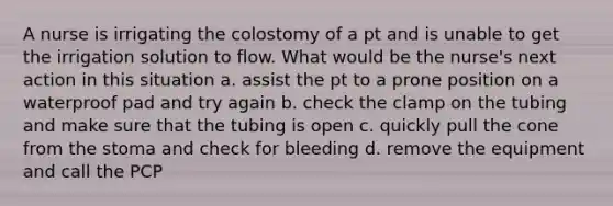 A nurse is irrigating the colostomy of a pt and is unable to get the irrigation solution to flow. What would be the nurse's next action in this situation a. assist the pt to a prone position on a waterproof pad and try again b. check the clamp on the tubing and make sure that the tubing is open c. quickly pull the cone from the stoma and check for bleeding d. remove the equipment and call the PCP