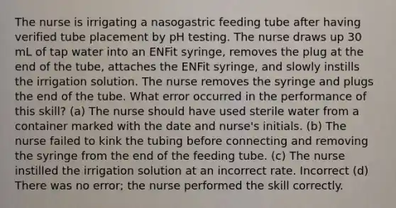 The nurse is irrigating a nasogastric feeding tube after having verified tube placement by pH testing. The nurse draws up 30 mL of tap water into an ENFit syringe, removes the plug at the end of the tube, attaches the ENFit syringe, and slowly instills the irrigation solution. The nurse removes the syringe and plugs the end of the tube. What error occurred in the performance of this skill? (a) The nurse should have used sterile water from a container marked with the date and nurse's initials. (b) The nurse failed to kink the tubing before connecting and removing the syringe from the end of the feeding tube. (c) The nurse instilled the irrigation solution at an incorrect rate. Incorrect (d) There was no error; the nurse performed the skill correctly.