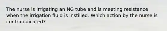 The nurse is irrigating an NG tube and is meeting resistance when the irrigation fluid is instilled. Which action by the nurse is contraindicated?