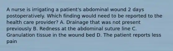 A nurse is irrigating a patient's abdominal wound 2 days postoperatively. Which finding would need to be reported to the health care provider? A. Drainage that was not present previously B. Redness at the abdominal suture line C. Granulation tissue in the wound bed D. The patient reports less pain