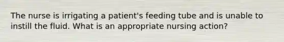 The nurse is irrigating a patient's feeding tube and is unable to instill the fluid. What is an appropriate nursing action?