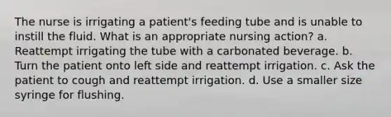 The nurse is irrigating a patient's feeding tube and is unable to instill the fluid. What is an appropriate nursing action? a. Reattempt irrigating the tube with a carbonated beverage. b. Turn the patient onto left side and reattempt irrigation. c. Ask the patient to cough and reattempt irrigation. d. Use a smaller size syringe for flushing.