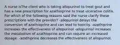 A nurse isThe client who is taking allopurinol to treat gout and has a new prescription for azathioprine to treat ulcerative colitis. For which of the following reasons said the nurse clarify these prescriptions with the provider? -allopurinol delays the conversion of azathioprine and can lead to toxicity. -azathiprine increases the effectiveness of allopurinol -allopurinol increases the metabolism of azathioprine and can require an increased dosage. -azathiprine decreases the effectiveness of allopurinol.