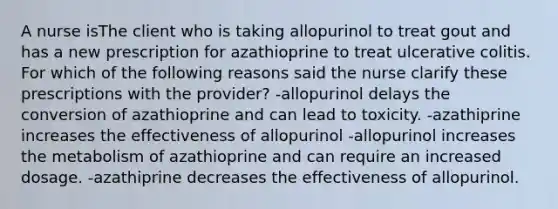 A nurse isThe client who is taking allopurinol to treat gout and has a new prescription for azathioprine to treat ulcerative colitis. For which of the following reasons said the nurse clarify these prescriptions with the provider? -allopurinol delays the conversion of azathioprine and can lead to toxicity. -azathiprine increases the effectiveness of allopurinol -allopurinol increases the metabolism of azathioprine and can require an increased dosage. -azathiprine decreases the effectiveness of allopurinol.