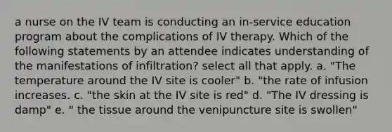 a nurse on the IV team is conducting an in-service education program about the complications of IV therapy. Which of the following statements by an attendee indicates understanding of the manifestations of infiltration? select all that apply. a. "The temperature around the IV site is cooler" b. "the rate of infusion increases. c. "the skin at the IV site is red" d. "The IV dressing is damp" e. " the tissue around the venipuncture site is swollen"