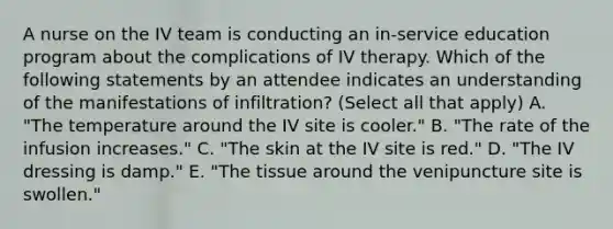 A nurse on the IV team is conducting an in-service education program about the complications of IV therapy. Which of the following statements by an attendee indicates an understanding of the manifestations of infiltration? (Select all that apply) A. "The temperature around the IV site is cooler." B. "The rate of the infusion increases." C. "The skin at the IV site is red." D. "The IV dressing is damp." E. "The tissue around the venipuncture site is swollen."