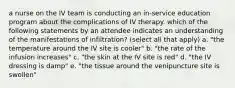 a nurse on the IV team is conducting an in-service education program about the complications of IV therapy. which of the following statements by an attendee indicates an understanding of the manifestations of infiltration? (select all that apply) a. "the temperature around the IV site is cooler" b. "the rate of the infusion increases" c. "the skin at the IV site is red" d. "the IV dressing is damp" e. "the tissue around the venipuncture site is swollen"