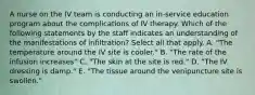 A nurse on the IV team is conducting an in-service education program about the complications of IV therapy. Which of the following statements by the staff indicates an understanding of the manifestations of infiltration? Select all that apply. A. "The temperature around the IV site is cooler." B. "The rate of the infusion increases" C. "The skin at the site is red." D. "The IV dressing is damp." E. "The tissue around the venipuncture site is swollen."