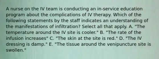 A nurse on the IV team is conducting an in-service education program about the complications of IV therapy. Which of the following statements by the staff indicates an understanding of the manifestations of infiltration? Select all that apply. A. "The temperature around the IV site is cooler." B. "The rate of the infusion increases" C. "The skin at the site is red." D. "The IV dressing is damp." E. "The tissue around the venipuncture site is swollen."