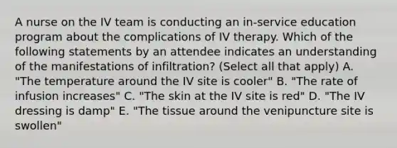 A nurse on the IV team is conducting an in-service education program about the complications of IV therapy. Which of the following statements by an attendee indicates an understanding of the manifestations of infiltration? (Select all that apply) A. "The temperature around the IV site is cooler" B. "The rate of infusion increases" C. "The skin at the IV site is red" D. "The IV dressing is damp" E. "The tissue around the venipuncture site is swollen"