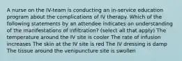 A nurse on the IV-team is conducting an in-service education program about the complications of IV therapy. Which of the following statements by an attendee indicates an understanding of the manifestations of infiltration? (select all that apply) The temperature around the IV site is cooler The rate of infusion increases The skin at the IV site is red The IV dressing is damp The tissue around the venipuncture site is swollen