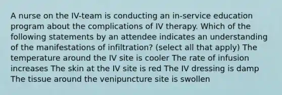 A nurse on the IV-team is conducting an in-service education program about the complications of IV therapy. Which of the following statements by an attendee indicates an understanding of the manifestations of infiltration? (select all that apply) The temperature around the IV site is cooler The rate of infusion increases The skin at the IV site is red The IV dressing is damp The tissue around the venipuncture site is swollen